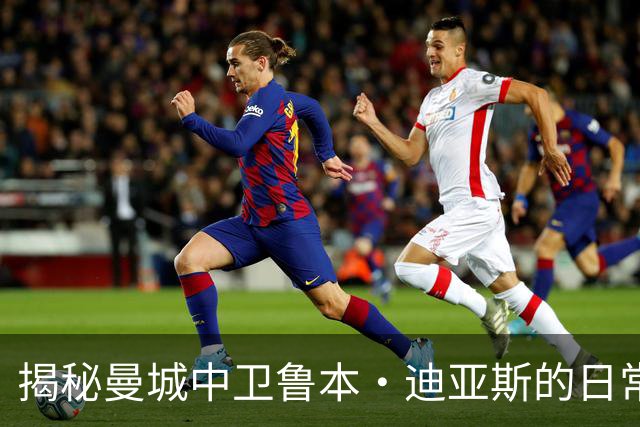 揭秘曼城中卫鲁本·迪亚斯的日常生活